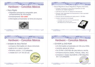 Hardware – Conceitos Básicos 
Disco Rígido 
Dispositivo principal do computador para 
armazenamento de informações 
Armazenamento não-volátil 
Informações armazenadas na forma de arquivos 
Introdução à Informática 25 
Discos Magnéticos Discos Magnéticos Rígidos (Hard Disk) 
Unidades compostas por vários discos empilhados de metal 
recobertos com material magnético e 
Cada face do disco tem um cabeçote de leitura/escrita 
Possuem maior capacidade de armazenamento e maior velocidade 
de acesso aos dados 
Possuem taxa de transferência de dados entre 8 ~ 300 MB/s 
Também necessitam de formatação 
Formatação Física: feita uma única vez pelo fabricante 
Formatação Lógica: feita pelo usuário 
para adequá-lo ao uso num sistema operacional 
Introdução à Informática 26 
Hardware – Conceitos Básicos 
Unidade de disco flexível 
armazena informações em discos removíveis 
pode-se ler e gravar arquivos 
tamanho comum: 3 1/2 polegadas 
unidade de 5 1/4: fora de uso 
Introdução à Informática 27 
Hardware – Conceitos Básicos 
CD-ROM ou DVD-ROM 
Lê informações armazenadas em CDs e/ou DVDs 
memória apenas de leitura 
Os CD-RW e DVD-RW são para leitura e escrita 
armazena arquivos (dados, músicas, vídeo, etc) 
armazena o espaço equivalente a 500 disquetes 
de 3 1/2 polegadas 
Introdução à Informática 28 
 