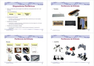 Dispositivos Periféricos 
São os meios de comunicação dos sistemas computacionais com o ser 
humano 
Tipos de Periféricos 
Periféricos de Entrada 
Permitem ao sistema de computação obter dados, transformá-los em sinais digitais 
para que sejam processados 
Periféricos de Saída 
Apresentam os dados processados, transformando-os da forma digital em um formato 
que possa ser entendido pelo usuário 
Periféricos de Entrada e Saída 
Permitem tanto a entrada quanto a saída de dados processados no sistemas de 
computação 
Introdução à Informática 33 
Periféricos de Entrada 
Introdução à Informática 34 
Periféricos de Entrada 
Introdução à Informática 35 
Periféricos de Entrada 
Introdução à Informática 36 
 