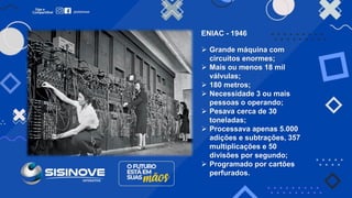 ENIAC - 1946
➢ Grande máquina com
circuitos enormes;
➢ Mais ou menos 18 mil
válvulas;
➢ 180 metros;
➢ Necessidade 3 ou mais
pessoas o operando;
➢ Pesava cerca de 30
toneladas;
➢ Processava apenas 5.000
adições e subtrações, 357
multiplicações e 50
divisões por segundo;
➢ Programado por cartões
perfurados.
 