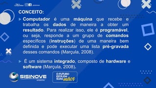 CONCEITO:
 Computador é uma máquina que recebe e
trabalha os dados de maneira a obter um
resultado. Para realizar isso, ele é programável,
ou seja, responde a um grupo de comandos
específicos (instruções) de uma maneira bem
definida e pode executar uma lista pré-gravada
desses comandos (Marçula, 2008).
 É um sistema integrado, composto de hardware e
software (Marçula, 2008).
 