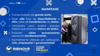 MAINFRAME
 Computadores de grande porte;
 Exige alta taxa de disponibilidade e
altas taxas de transferências de dados;
 Otimizados para realizar grandes
tarefas que acessam banco de dados;
 Possuem vários processadores
operando simultaneamente;
 Normalmente utilizado em aplicações
civis, empresarial e governamental;
 