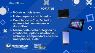 PORTÁTEIS
 Móveis e mais leves;
 Podem operar com baterias;
 Combinado a Cpu, Teclado,
mouse e tela em um único
dispositivo;
 Fazem parte desta categoria os
notebooks, laptops, ultrabooks,
netbooks, computadores de mão,
smartphones, e etc;
 