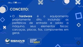 CONCEITO:
 O hardware é o equipamento
propriamente dito, incluindo os
periféricos de entrada e saída; a
máquina, seus elementos físicos:
carcaças, placas, fios, componentes em
geral.
 
