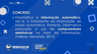 CONCEITO:
 Informática é informação automática,
isto é, o tratamento da informação de
modo automático. Portanto, informática
pressupõe o uso de computadores
eletrônicos no trato da informação.
(Velloso, Fernando, 2017)
 