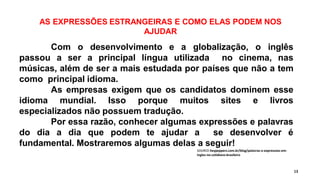 AS EXPRESSÕES ESTRANGEIRAS E COMO ELAS PODEM NOS
AJUDAR
13
Com o desenvolvimento e a globalização, o inglês
passou a ser a principal língua utilizada no cinema, nas
músicas, além de ser a mais estudada por países que não a tem
como principal idioma.
As empresas exigem que os candidatos dominem esse
idioma mundial. Isso porque muitos sites e livros
especializados não possuem tradução.
Por essa razão, conhecer algumas expressões e palavras
do dia a dia que podem te ajudar a se desenvolver é
fundamental. Mostraremos algumas delas a seguir!
SOURCE:heypeppers.com.br/blog/palavras-e-expressoes-em-
ingles-no-cotidiano-brasileiro
 