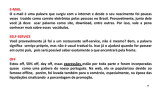 E-MAIL
O e-mail é uma palavra que surgiu com a internet e desde o seu nascimento foi poucas
vezes trazido como correio eletrônico pelas pessoas no Brasil. Provavelmente, junto dele
você já deve usar palavras como site, download, entre outras. Por isso, vale a pena
conhecer mais sobre esses vocábulos.
SELF-SERVICE
Você provavelmente já foi a um restaurante self-service, não é mesmo? Bem, a palavra
significa serviço próprio, mas não é usual traduzi-la. Isso já o ajudará quando for passear
em outro país, pois será possível saber exatamente o que encontrará pela frente.
OFF
Estou off, 50% off, day off, essas expressões estão por toda parte e foram incorporadas
quase como uma palavra do nosso português. Na web, ela se popularizou devido ao
famoso offline, porém, foi levada também para o comércio, especialmente, na época das
liquidações sinalizando a porcentagem de promoção.
14
 