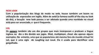 NEW LOOK
Com a popularização dos blogs de moda na web, houve também um boom na
utilização de expressões em inglês. Além de ootd (o famoso outfit of the day ou look
do dia), a locução new look passou a ser adotada quando uma novidade no visual
está para ser anunciada, o que é frequente.
LOL
Os gamers também são um dos grupos que mais incorporam e praticam a língua
inglesa no dia a dia devido aos jogos. Mod, multiplayer, cheat são apenas alguns
exemplos. No entanto, uma que se popularizou até mesmo fora do mundo virtual foi
Lol, que é uma sigla de Laughing out Loud. Ela é usada para identificar uma
gargalhada.
15
 