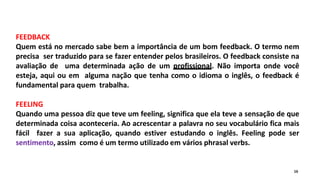 FEEDBACK
Quem está no mercado sabe bem a importância de um bom feedback. O termo nem
precisa ser traduzido para se fazer entender pelos brasileiros. O feedback consiste na
avaliação de uma determinada ação de um profissional. Não importa onde você
esteja, aqui ou em alguma nação que tenha como o idioma o inglês, o feedback é
fundamental para quem trabalha.
FEELING
Quando uma pessoa diz que teve um feeling, significa que ela teve a sensação de que
determinada coisa aconteceria. Ao acrescentar a palavra no seu vocabulário fica mais
fácil fazer a sua aplicação, quando estiver estudando o inglês. Feeling pode ser
sentimento, assim como é um termo utilizado em vários phrasal verbs.
16
 