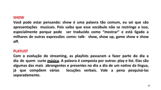 SHOW
Você pode estar pensando: show é uma palavra tão comum, eu sei que são
apresentações musicais. Pois saiba que esse vocábulo não se restringe a isso,
especialmente porque pode ser traduzido como “mostrar” e está ligado a
milhares de outras expressões como: talk- show, show up, game show e show
off.
PLAYLIST
Com a evolução do streaming, as playlists passaram a fazer parte do dia a
dia de quem curte música. A palavra é composta por outras: play e list. Elas são
algumas das mais abrangentes e presentes no dia a dia de um nativo da língua,
já que compõem várias locuções verbais. Vale a pena pesquisá-las
separadamente.
17
 