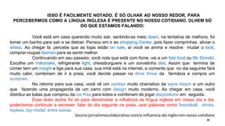 ISSO É FACILMENTE NOTADO, É SÓ OLHAR AO NOSSO REDOR, PARA
PERCEBERMOS COMO A LÍNGUA INGLESA É PRESENTE NO NOSSO COTIDIANO. OLHEM SÓ
DO QUE ESTAMOS FALANDO:
Você está em casa querendo muito sair, sentindo-se meio down, na tentativa de melhora, foi
tomar um banho para sair e se distrair. Pensou em ir ao shopping Center, pois fazer comprinhas aliviar o
stress. Ao chegar lá, percebe que as lojas estâo on sale, aí você se anima e resolve mudar o look,
comprar roupas fashion para se sentir melhor.
Continuando em seu passeio, você nota que está com fome, vai a um fast food ou Mc Donald.
Escolhe um milkshake, refrigerante light, chessburguere e um sorvetinho diet, Assim que termina de
comer tem um insight e liga para sua casa, sua irmã está na internet, e comenta que no dia seguinte fará
muito calor, combinam de ir à praia, você decide passar no drive throw da farmácia e compra um
sundown.
No retorno para sua casa, você vê um outdoor muito chamativo da wave beach e um outro
que fazendo uma propaganda de um carro com design muito moderno. Ao chegar em casa, você
distribui as balas que comprou da ice Kiss para todos e combinam de jogar playstations em seguida.
Esse texto acima foi só para demonstrar a influência da lingua inglesa em nosso dia a dia,
poderíamos continuar a escrever, falar do dia seguinte na praia, usar palavras como frescoball, drinks,
topless, top model, entre outras.
Source:jornalismocolaborativo.com/a-influencia-do-ingles-em-nosso-cotidiano
20
 