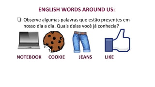 ENGLISH WORDS AROUND US:
❏ Observe algumas palavras que estão presentes em
nosso dia a dia. Quais delas você já conhecia?
NOTEBOOK COOKIE JEANS LIKE
 