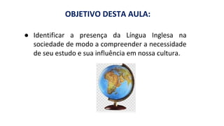 ● Identificar a presença da Língua Inglesa na
sociedade de modo a compreender a necessidade
de seu estudo e sua influência em nossa cultura.
OBJETIVO DESTA AULA:
 