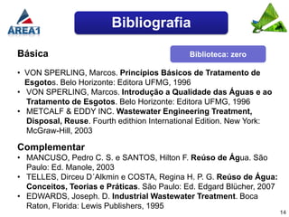 Bibliografia

Básica                                       Biblioteca: zero

• VON SPERLING, Marcos. Princípios Básicos de Tratamento de
  Esgotos. Belo Horizonte: Editora UFMG, 1996
• VON SPERLING, Marcos. Introdução a Qualidade das Águas e ao
  Tratamento de Esgotos. Belo Horizonte: Editora UFMG, 1996
• METCALF & EDDY INC. Wastewater Engineering Treatment,
  Disposal, Reuse. Fourth edithion International Edition. New York:
  McGraw-Hill, 2003

Complementar
• MANCUSO, Pedro C. S. e SANTOS, Hilton F. Reúso de Água. São
  Paulo: Ed. Manole, 2003
• TELLES, Dirceu D´Alkmin e COSTA, Regina H. P. G. Reúso de Água:
  Conceitos, Teorias e Práticas. São Paulo: Ed. Edgard Blücher, 2007
• EDWARDS, Joseph. D. Industrial Wastewater Treatment. Boca
  Raton, Florida: Lewis Publishers, 1995
                                                                       14
 