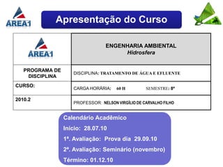 Apresentação do Curso

                                  ENGENHARIA AMBIENTAL
                                       Hidrosfera


   PROGRAMA DE
                    DISCIPLINA: TRATAMENTO DE ÁGUA E EFLUENTE
    DISCIPLINA
CURSO:
                    CARGA HORÁRIA:    60 H         SEMESTRE: 8º

2010.2
                    PROFESSOR: NELSON VIRGÍLIO DE CARVALHO FILHO


                 Calendário Acadêmico
                 Início: 28.07.10
                 1ª. Avaliação: Prova dia 29.09.10
                 2ª. Avaliação: Seminário (novembro)
                 Término: 01.12.10
 