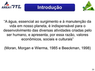 Introdução

“A água, essencial ao surgimento e à manutenção da
    vida em nosso planeta, é indispensável para o
desenvolvimento das diversas atividades criadas pelo
  ser humano, e apresenta, por essa razão, valores
           econômicos, sociais e culturais”

(Moran, Morgan e Wierma, 1985 e Beeckman, 1998)




                                                       20
 