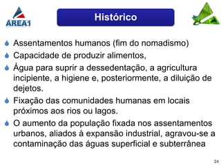 Histórico

 Assentamentos humanos (fim do nomadismo)
 Capacidade de produzir alimentos,
 Água para suprir a dessedentação, a agricultura
  incipiente, a higiene e, posteriormente, a diluição de
  dejetos.
 Fixação das comunidades humanas em locais
  próximos aos rios ou lagos.
 O aumento da população fixada nos assentamentos
  urbanos, aliados à expansão industrial, agravou-se a
  contaminação das águas superficial e subterrânea
                                                       24
 