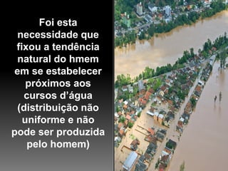 Foi esta
  necessidade que
 fixou a tendência
  natural do hmem
 em se estabelecer
    próximos aos
   cursos d’água
  (distribuição não
   uniforme e não
pode ser produzida
    pelo homem)
 