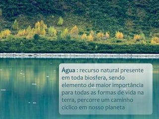 Água : recurso natural presente
em toda biosfera, sendo
elemento de maior importância
para todas as formas de vida na
terra, percorre um caminho
cíclico em nosso planeta
 