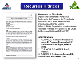 Recursos Hídricos
      Alessandra da Silva Faria
      Engenheira Sanitarista e Ambiental -
      Doutoranda do Programa de Engenharia
      Industrial – PEI/UFBA. Mestrado em
      Engenharia Ambiental Urbana
      (MEAU/UFBA). Especialista em Gestão dos
      Recursos Hídricos. Pesquisadora do Grupo
      de Recursos Hídricos (GRH/UFBA)


      REFERÊNCIAS
      1. CONAGUA - Comisión Nacional del
          Agua. El Proceso Regional del IV
          Foro Mundial del Água, México,
          2006.
      2. THE WORLD´S WATER. Pacific
          Institute.
      3. TUNDISI, J. G. Água no Século XXI:
      Enfrentando a escassez. São
                                                 48
 