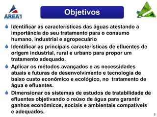 Objetivos
 Identificar as características das águas atestando a
    importância do seu tratamento para o consumo
    humano, industrial e agropecuário
   Identificar as principais características de efluentes de
    origem industrial, rural e urbano para propor um
    tratamento adequado.
   Aplicar os métodos avançados e as necessidades
    atuais e futuras de desenvolvimento e tecnologia de
    baixo custo econômico e ecológico, no tratamento de
    água e efluentes.
   Dimensionar os sistemas de estudos de tratabilidade de
    efluentes objetivando o reúso de água para garantir
    ganhos econômicos, sociais e ambientais compatíveis
    e adequados.                                                5
 