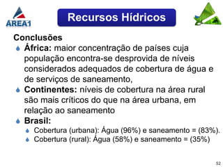 Recursos Hídricos
Conclusões
 África: maior concentração de países cuja
  população encontra-se desprovida de níveis
  considerados adequados de cobertura de água e
  de serviços de saneamento,
 Continentes: níveis de cobertura na área rural
  são mais críticos do que na área urbana, em
  relação ao saneamento
 Brasil:
   Cobertura (urbana): Água (96%) e saneamento = (83%).
   Cobertura (rural): Água (58%) e saneamento = (35%)


                                                      52
 