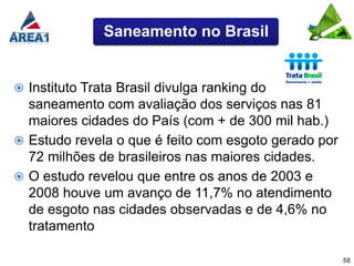Saneamento no Brasil


 Instituto Trata Brasil divulga ranking do
  saneamento com avaliação dos serviços nas 81
  maiores cidades do País (com + de 300 mil hab.)
 Estudo revela o que é feito com esgoto gerado por
  72 milhões de brasileiros nas maiores cidades.
 O estudo revelou que entre os anos de 2003 e
  2008 houve um avanço de 11,7% no atendimento
  de esgoto nas cidades observadas e de 4,6% no
  tratamento

                                                      58
 