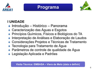 Programa


I UNIDADE
  Introdução – Histórico – Panorama
  Caracterização das Águas e Esgotos
  Princípios Químicos, Físicos e Biológicos do TA
  Interpretação de Análises e Elaboração de Laudos
  Considerações Projetos e Técnicas de Tratamento
  Tecnologia para Tratamento de Água
  Parâmetros de controle de qualidade de Água
  Legislação Aplicada e Padrões


     Visita Técnica: EMBASA – Viera de Melo (data a definir)
                                                               6
 