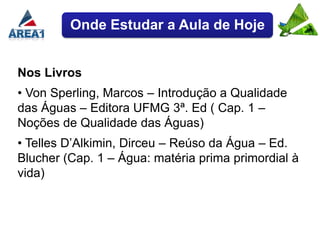 Onde Estudar a Aula de Hoje


Nos Livros
• Von Sperling, Marcos – Introdução a Qualidade
das Águas – Editora UFMG 3ª. Ed ( Cap. 1 –
Noções de Qualidade das Águas)
• Telles D’Alkimin, Dirceu – Reúso da Água – Ed.
Blucher (Cap. 1 – Água: matéria prima primordial à
vida)
 
