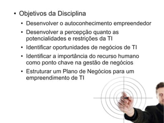 ●   Objetivos da Disciplina
    ●   Desenvolver o autoconhecimento empreendedor
    ●   Desenvolver a percepção quanto as
        potencialidades e restrições da TI
    ●   Identificar oportunidades de negócios de TI
    ●   Identificar a importância do recurso humano
        como ponto chave na gestão de negócios
    ●   Estruturar um Plano de Negócios para um
        empreendimento de TI
 