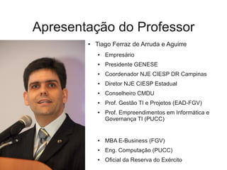 Apresentação do Professor
        ●   Tiago Ferraz de Arruda e Aguirre
            ●   Empresário
            ●   Presidente GENESE
            ●   Coordenador NJE CIESP DR Campinas
            ●   Diretor NJE CIESP Estadual
            ●   Conselheiro CMDU
            ●   Prof. Gestão TI e Projetos (EAD-FGV)
            ●   Prof. Empreendimentos em Informática e
                Governança TI (PUCC)


            ●   MBA E-Business (FGV)
            ●   Eng. Computação (PUCC)
            ●   Oficial da Reserva do Exército
 