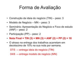 Forma de Avaliação

●   Construção da ideia do negócio (TIN) – peso: 3
●   Modelo de Negócio – MN – peso: 3
●   Seminário: Apresentação do Negócio e Foco de estudo
    (ANF) – peso: 2
●   Participação (PP) – peso: 2
●   Nota Final = TIN (3) + MN (3) + ANF (2) + PP (2) = 10
●   O atraso na entrega dos trabalhos acarretam em
    decréscimo de 10% na sua nota por semana.
    07/5 → entrega ideia do negócio (TIN)
    04/6 → entrega modelo de negócio (MN)
 