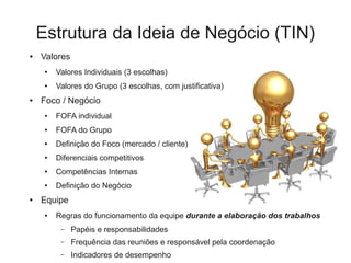Estrutura da Ideia de Negócio (TIN)
●   Valores
     ●   Valores Individuais (3 escolhas)
     ●   Valores do Grupo (3 escolhas, com justificativa)
●   Foco / Negócio
     ●   FOFA individual
     ●   FOFA do Grupo
     ●   Definição do Foco (mercado / cliente)
     ●   Diferenciais competitivos
     ●   Competências Internas
     ●   Definição do Negócio
●   Equipe
     ●   Regras do funcionamento da equipe durante a elaboração dos trabalhos
          –   Papéis e responsabilidades
          –   Frequência das reuniões e responsável pela coordenação
          –   Indicadores de desempenho
 