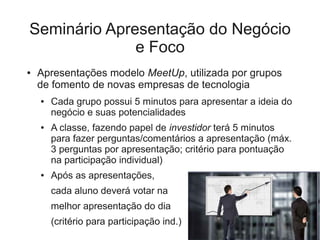 Seminário Apresentação do Negócio
              e Foco
●   Apresentações modelo MeetUp, utilizada por grupos
    de fomento de novas empresas de tecnologia
    ●   Cada grupo possui 5 minutos para apresentar a ideia do
        negócio e suas potencialidades
    ●   A classe, fazendo papel de investidor terá 5 minutos
        para fazer perguntas/comentários a apresentação (máx.
        3 perguntas por apresentação; critério para pontuação
        na participação individual)
    ●   Após as apresentações,
        cada aluno deverá votar na
        melhor apresentação do dia
        (critério para participação ind.)
 