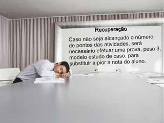 Recuperação
                                   o
C aso não seja alcançado o númer
de pontos das atividades, será
necess ário efetuar uma prova, peso 3,
modelo estudo de caso, para
substituir a pior a nota do aluno.
 