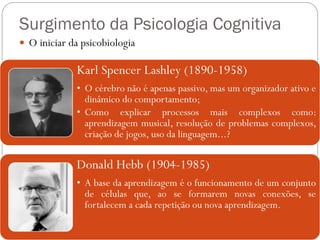 Surgimento da Psicologia Cognitiva
 O iniciar da psicobiologia
Karl Spencer Lashley (1890-1958)
• O cérebro não é apenas passivo, mas um organizador ativo e
dinâmico do comportamento;
• Como explicar processos mais complexos como:
aprendizagem musical, resolução de problemas complexos,
criação de jogos, uso da linguagem...?
Donald Hebb (1904-1985)
• A base da aprendizagem é o funcionamento de um conjunto
de células que, ao se formarem novas conexões, se
fortalecem a cada repetição ou nova aprendizagem.
 