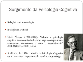Surgimento da Psicologia Cognitiva
 Relações com a tecnologia
 Inteligência artificial
 Ulric Neisser (1928-2012): “definiu a psicologia
cognitiva como o estudo de como as pessoas aprendem,
estruturam, armazenam e usam o conhecimento”
(STERNBERG, 2008, p. 26)
 A década de 1970 consolida a Psicologia Cognitiva
como um campo importante de estudos em psicologia.
 