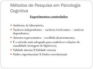 Métodos de Pesquisa em Psicologia
Cognitiva
Experimentos controlados
 Ambiente de laboratório;
 Variáveis independentes – variáveis irrelevantes – variáveis
dependentes;
 Amostra representativa – escolhida aleatoriamente;
 É o método mais adequado para estabelecer relações de
causalidade (testagem de hipóteses);
 Validade interna XValidade externa
 Dados experimentais X Dados correlacionais
 