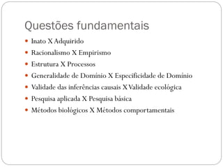 Questões fundamentais
 Inato XAdquirido
 Racionalismo X Empirismo
 Estrutura X Processos
 Generalidade de Domínio X Especificidade de Domínio
 Validade das inferências causais XValidade ecológica
 Pesquisa aplicada X Pesquisa básica
 Métodos biológicos X Métodos comportamentais
 
