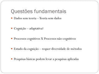 Questões fundamentais
 Dados sem teoria –Teoria sem dados
 Cognição – adaptativa?
 Processos cognitivos X Processos não-cognitivos
 Estudo da cognição – requer diversidade de métodos
 Pesquisas básicas podem levar a pesquisas aplicadas
 