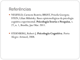 Referências
 NEUFELD, Carmem Beatriz; BRUST, Priscila Goergen;
STEIN, Lilian Milnitsky. Bases epistemológicas da psicologia
cognitiva experimental. PsicologiaTeoria e Pesquisa, v.
27, n. 1, Brasília, Jan/Mar. 2011.
 STERNBERG, Robert J. Psicologia Cognitiva. Porto
Alegre:Artmed, 2008.
 