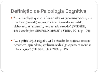 Definição de Psicologia Cognitiva
 “... a psicologia que se refere a todos os processos pelos quais
um input (entrada) sensorial é transformado, reduzido,
elaborado, armazenado, recuperado e usado.” (NEISSER,
1967 citado por NEUFELD, BRUST e STEIN, 2011, p. 104)
 “... a psicologia cognitiva é o estudo de como as pessoas
percebem, aprendem, lembram-se de algo e pensam sobre as
informações.” (STERNBERG, 2008, p. 19)
 