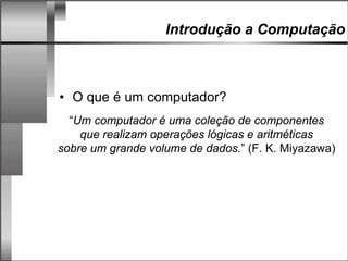 Introdução a Computação
• O que é um computador?
“Um computador é uma coleção de componentes
que realizam operações lógicas e aritméticas
sobre um grande volume de dados.” (F. K. Miyazawa)
 