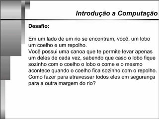 Introdução a Computação
Desafio:
Em um lado de um rio se encontram, você, um lobo
um coelho e um repolho.
Você possui uma canoa que te permite levar apenas
um deles de cada vez, sabendo que caso o lobo fique
sozinho com o coelho o lobo o come e o mesmo
acontece quando o coelho fica sozinho com o repolho.
Como fazer para atravessar todos eles em segurança
para a outra margem do rio?
 