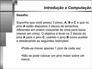 Introdução a Computação
Desafio:
Suponha que você possui 3 pinos, A, B e C e que no
pino A estão dispostos 3 discos de tamanhos
diferentes em ordem crescente de cima para baixo
(menor em cima). O objetivo é levar os 3 discos do
pino A para o pino C, usando o pino B como auxiliar
e obedecendo as seguintes restrições:
•Pode-se mover apenas 1 pino de cada vez
•Não se pode colocar um pino maior sobre um
menor.
 