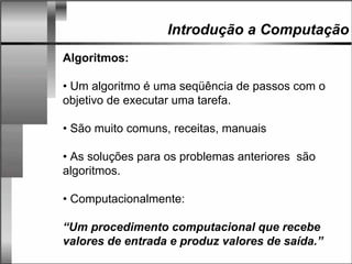 Introdução a Computação
Algoritmos:
• Um algoritmo é uma seqüência de passos com o
objetivo de executar uma tarefa.
• São muito comuns, receitas, manuais
• As soluções para os problemas anteriores são
algoritmos.
• Computacionalmente:
“Um procedimento computacional que recebe
valores de entrada e produz valores de saída.”
 