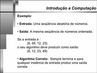 Introdução a Computação
Exemplo:
• Entrada: Uma seqüência aleatória de números.
• Saída: A mesma seqüência de números ordenada.
Se a entrada é :
(8, 49, 12, 23)
o seu algoritmo deve produzir como saída:
(8, 12, 23, 49)
• Algoritmo Correto: Sempre termina e para
qualquer instância de entrada produz uma saída
correta
 