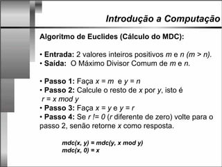 Introdução a Computação
Algoritmo de Euclides (Cálculo do MDC):
• Entrada: 2 valores inteiros positivos m e n (m > n).
• Saída: O Máximo Divisor Comum de m e n.
• Passo 1: Faça x = m e y = n
• Passo 2: Calcule o resto de x por y, isto é
r = x mod y
• Passo 3: Faça x = y e y = r
• Passo 4: Se r != 0 (r diferente de zero) volte para o
passo 2, senão retorne x como resposta.
mdc(x, y) = mdc(y, x mod y)
mdc(x, 0) = x
 