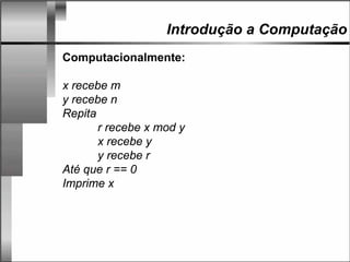 Introdução a Computação
Computacionalmente:
x recebe m
y recebe n
Repita
r recebe x mod y
x recebe y
y recebe r
Até que r == 0
Imprime x
 