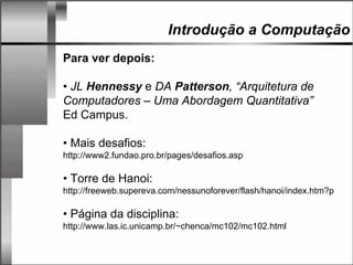 Introdução a Computação
Para ver depois:
• JL Hennessy e DA Patterson, “Arquitetura de
Computadores – Uma Abordagem Quantitativa”
Ed Campus.
• Mais desafios:
http://www2.fundao.pro.br/pages/desafios.asp
• Torre de Hanoi:
http://freeweb.supereva.com/nessunoforever/flash/hanoi/index.htm?p
• Página da disciplina:
http://www.las.ic.unicamp.br/~chenca/mc102/mc102.html
 