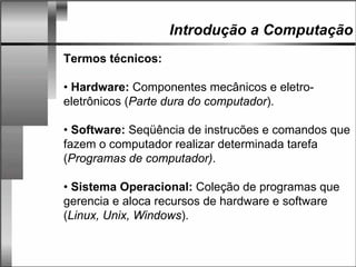 Introdução a Computação
Termos técnicos:
• Hardware: Componentes mecânicos e eletro-
eletrônicos (Parte dura do computador).
• Software: Seqüência de instrucões e comandos que
fazem o computador realizar determinada tarefa
(Programas de computador).
• Sistema Operacional: Coleção de programas que
gerencia e aloca recursos de hardware e software
(Linux, Unix, Windows).
 